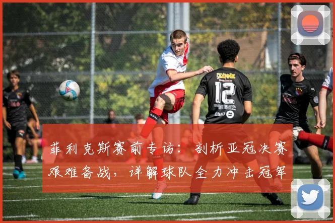 菲利克斯赛前专访：剖析亚冠决赛艰难备战，详解球队全力冲击冠军的决心与策略