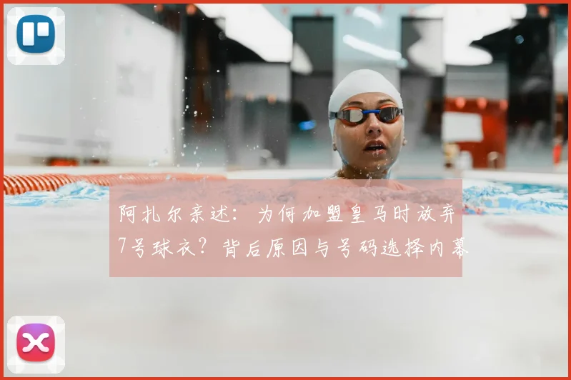阿扎尔亲述：为何加盟皇马时放弃7号球衣？背后原因与号码选择内幕