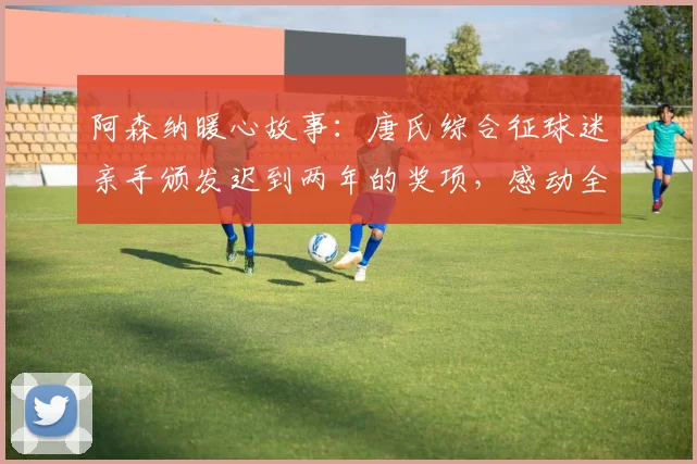 阿森纳暖心故事：唐氏综合征球迷亲手颁发迟到两年的奖项，感动全场视频回顾