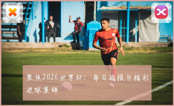 聚焦2026世界杯：每日战报与精彩进球集锦