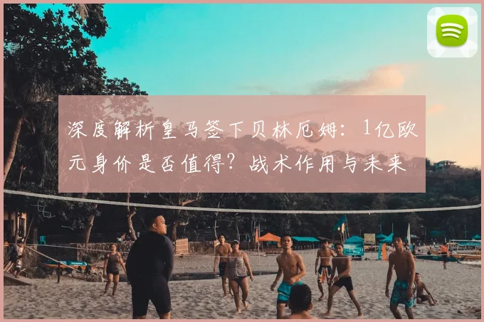 深度解析皇马签下贝林厄姆:1亿欧元身价是否值得?战术作用与未来前景全分析
