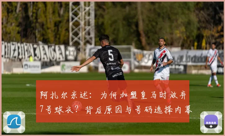 阿扎尔亲述:为何加盟皇马时放弃7号球衣?背后原因与号码选择内幕